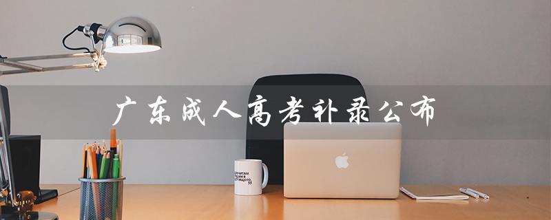 广东成人高考补录公布（广东成人高考报名官网是什么）
