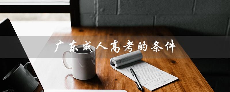 广东成人高考的条件（广东成人高考报名官网是什么）