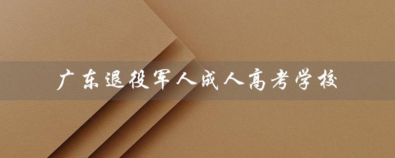 广东退役军人成人高考学校（为退役军人开启第二人生的舞台）