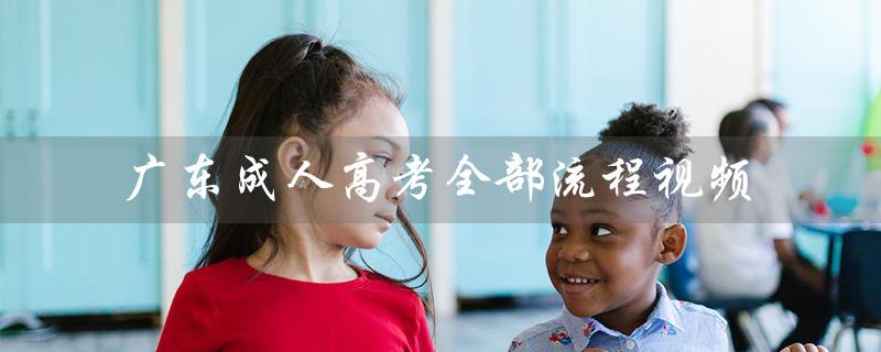 广东成人高考全部流程视频（广东成人高考报名官网是什么）