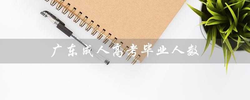 广东成人高考毕业人数（2022年广东成考人数是多少）