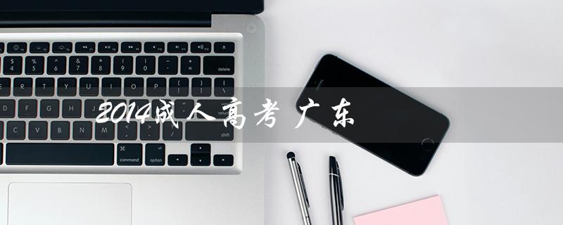 2014成人高考 广东（2014成人高考语文卷的主题是什么）
