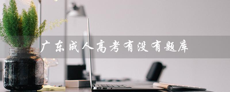 广东成人高考有没有题库（广东成人高考报名官网是什么）