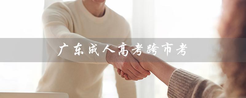 广东成人高考跨市考（广东成人高考报名官网是什么）