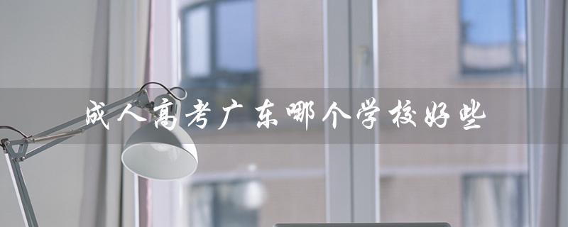 成人高考广东哪个学校好些（广东成人高考哪个学校好）