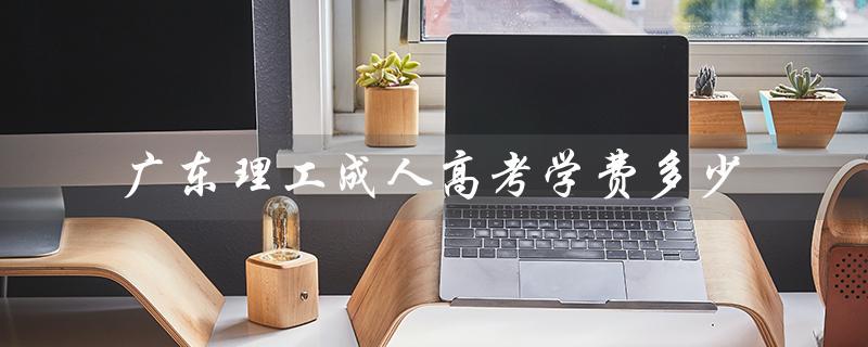 广东理工成人高考学费多少（华北理工成人高考学费多少）