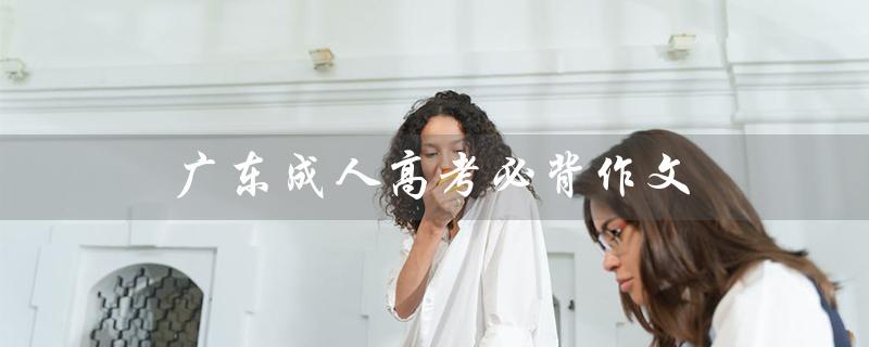 广东成人高考必背作文（广东成考报名官网是什么）