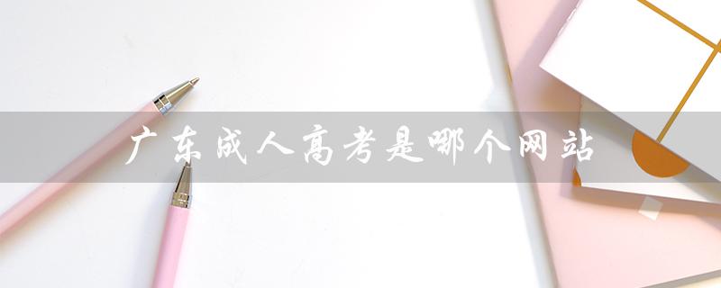 广东成人高考是哪个网站（广东成人高考报名官网是什么）