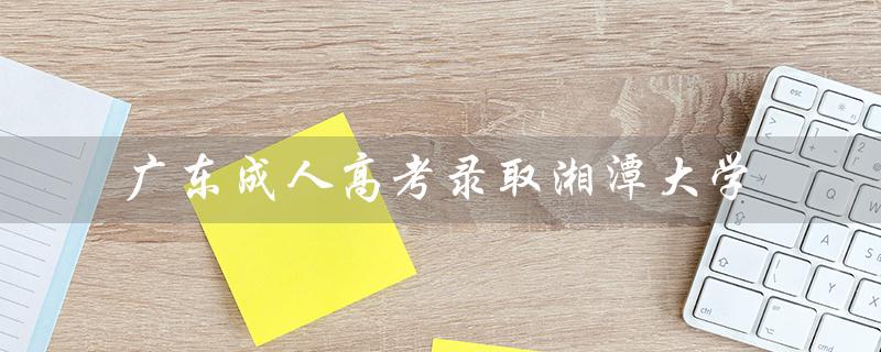 广东成人高考录取湘潭大学（湘潭大学成人高考录取结果如何）