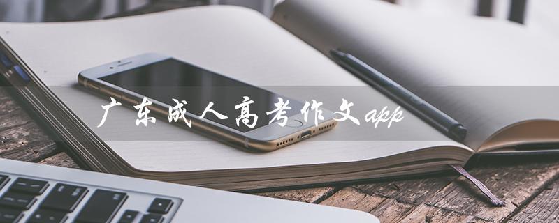 广东成人高考作文app（广东成人高考作文大全范文有哪些）