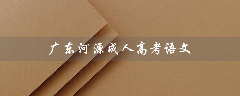 广东河源成人高考语文（成人高考语文作文范文是什么）