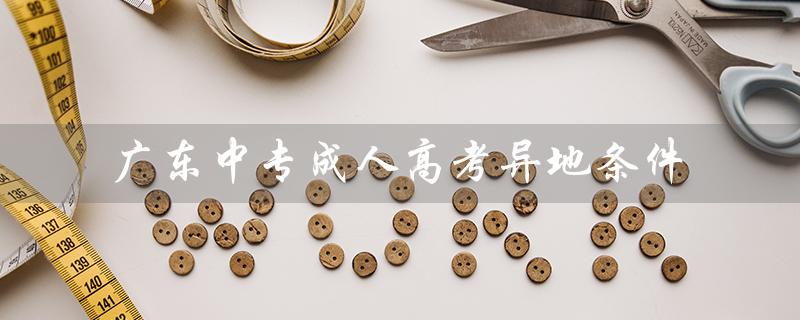 广东中专成人高考异地条件（广东成考异地报名条件是什么）