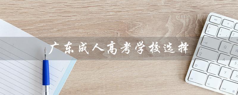 广东成人高考学校选择（广东成人高考报名官网是什么）