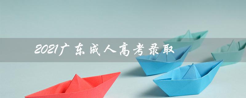 2021广东成人高考录取（2021广东成考录取分数线）