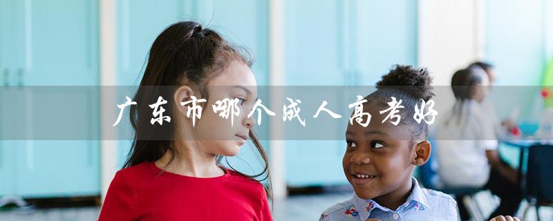 广东市哪个成人高考好（广东旅游最佳城市）