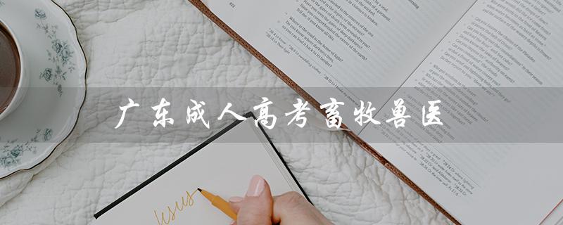 广东成人高考畜牧兽医（广东成人高考报名官网是什么）
