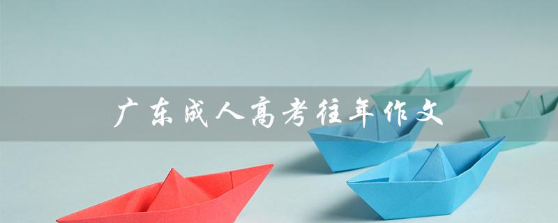 广东成人高考往年作文（广东成人高考报名官网是什么）