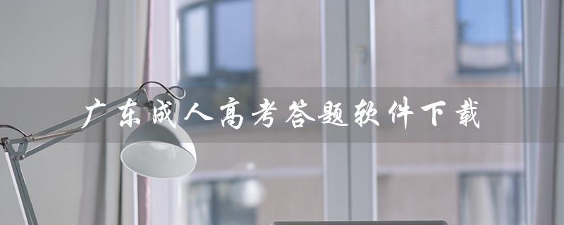 广东成人高考答题软件下载（成人高考软件下载有哪些）