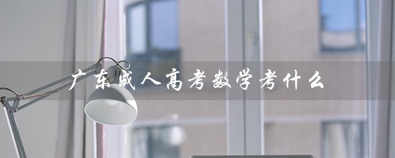 广东成人高考数学考什么（广东成人高考报名官网是什么）