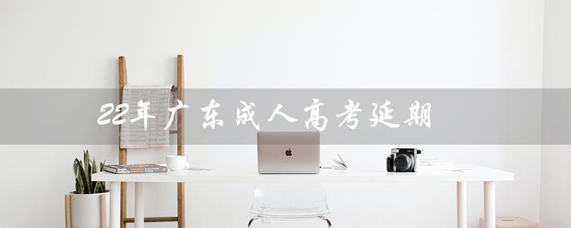 22年广东成人高考延期（2022年成人高考是否延期）